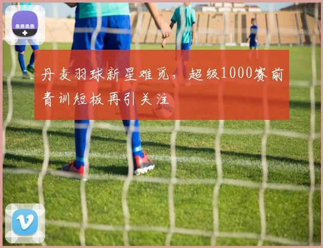 丹麦羽球新星难觅，超级1000赛前青训短板再引关注