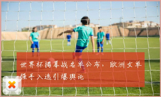 世界杯揭幕战名单公布，欧洲女单强手入选引爆舆论