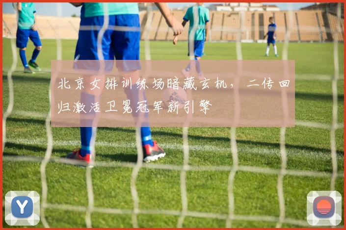 北京女排训练场暗藏玄机，二传回归激活卫冕冠军新引擎
