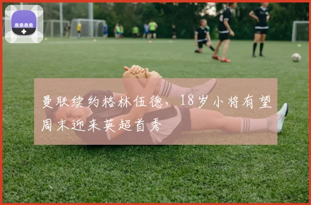 曼联续约格林伍德，18岁小将有望周末迎来英超首秀
