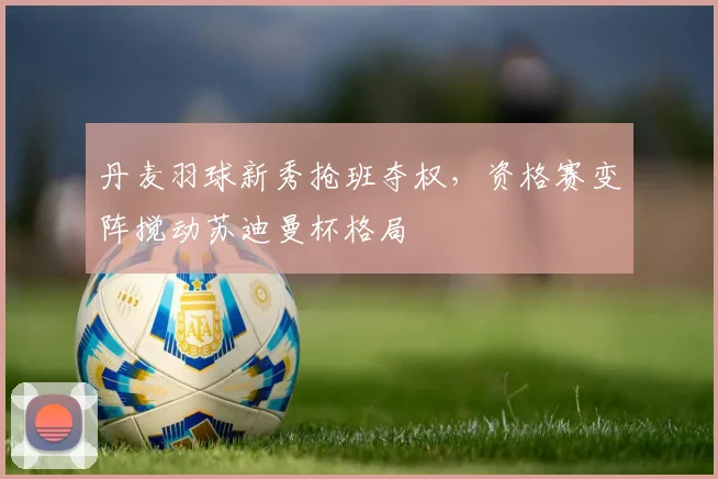 丹麦羽球新秀抢班夺权，资格赛变阵搅动苏迪曼杯格局