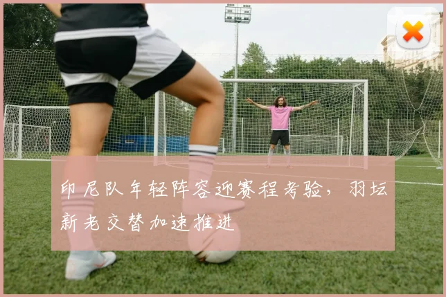 印尼队年轻阵容迎赛程考验，羽坛新老交替加速推进