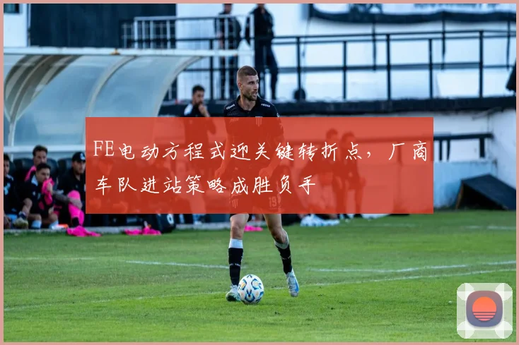 FE电动方程式迎关键转折点，厂商车队进站策略成胜负手