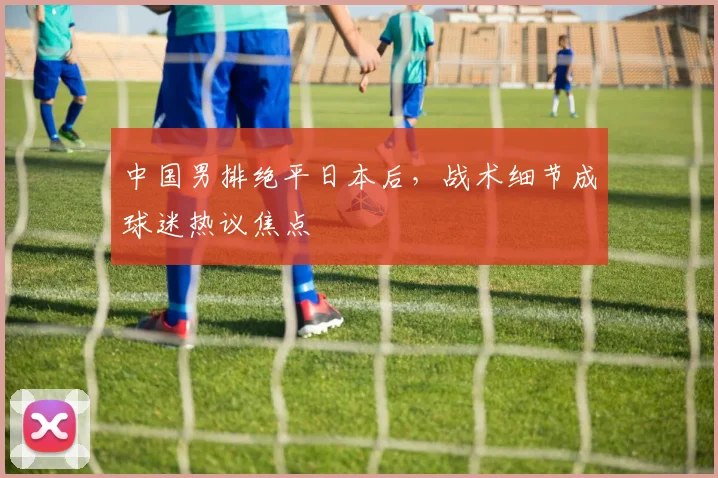 中国男排绝平日本后，战术细节成球迷热议焦点