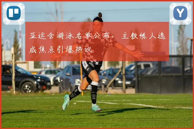 亚运会游泳名单公布，主教练人选成焦点引爆热议