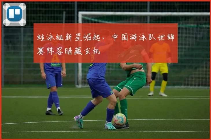 蛙泳组新星崛起，中国游泳队世锦赛阵容暗藏玄机