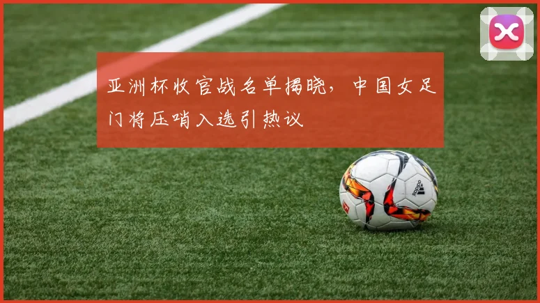 亚洲杯收官战名单揭晓，中国女足门将压哨入选引热议