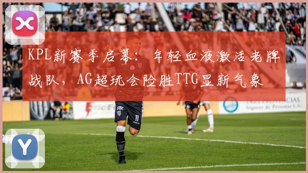 KPL新赛季启幕：年轻血液激活老牌战队，AG超玩会险胜TTG显新气象