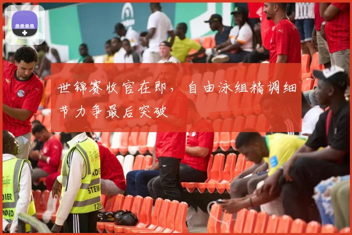 世锦赛收官在即，自由泳组精调细节力争最后突破