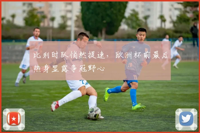 比利时队悄然提速，欧洲杯前最后热身显露争冠野心