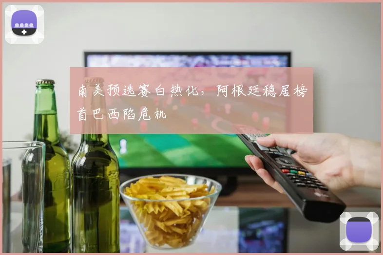 南美预选赛白热化，阿根廷稳居榜首巴西陷危机