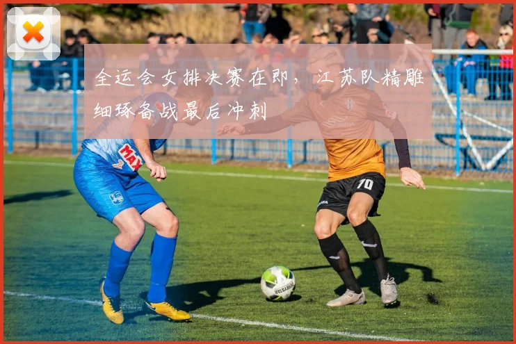 全运会女排决赛在即，江苏队精雕细琢备战最后冲刺