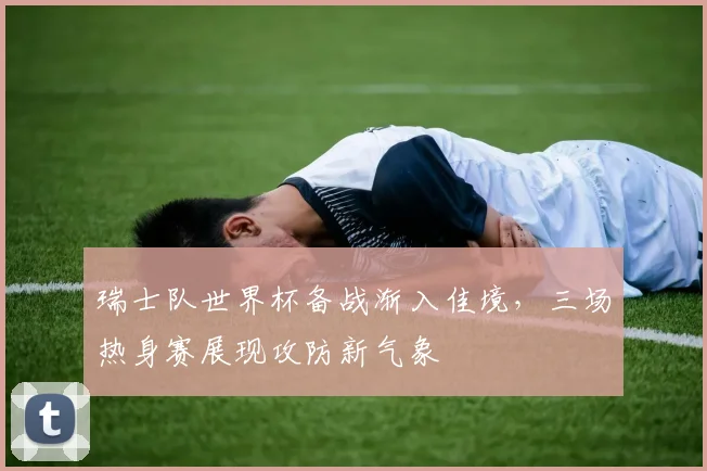 瑞士队世界杯备战渐入佳境，三场热身赛展现攻防新气象
