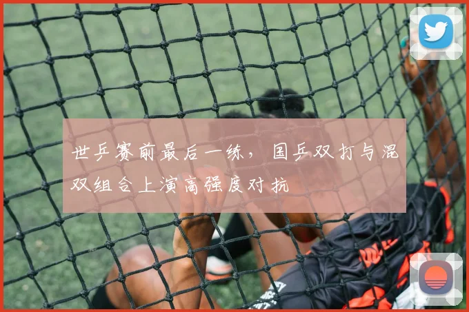 世乒赛前最后一练，国乒双打与混双组合上演高强度对抗