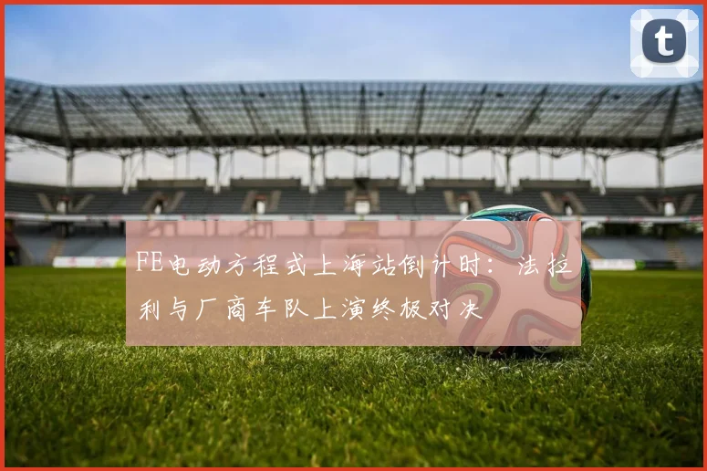 FE电动方程式上海站倒计时：法拉利与厂商车队上演终极对决