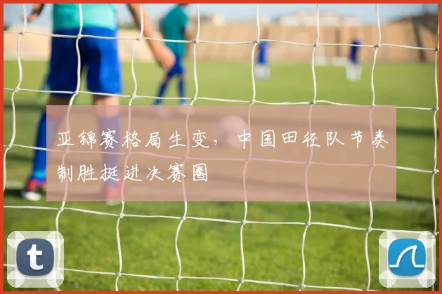 亚锦赛格局生变，中国田径队节奏制胜挺进决赛圈
