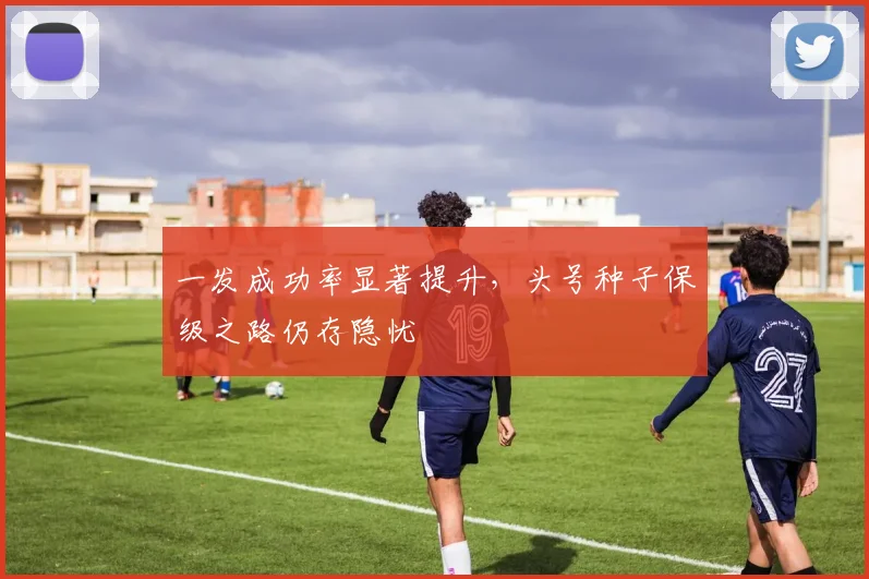 一发成功率显著提升，头号种子保级之路仍存隐忧