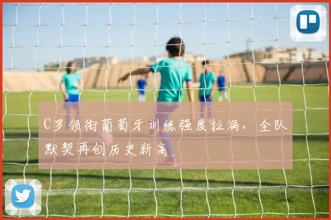 C罗领衔葡萄牙训练强度拉满，全队默契再创历史新高