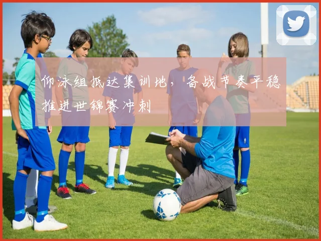 仰泳组抵达集训地，备战节奏平稳推进世锦赛冲刺
