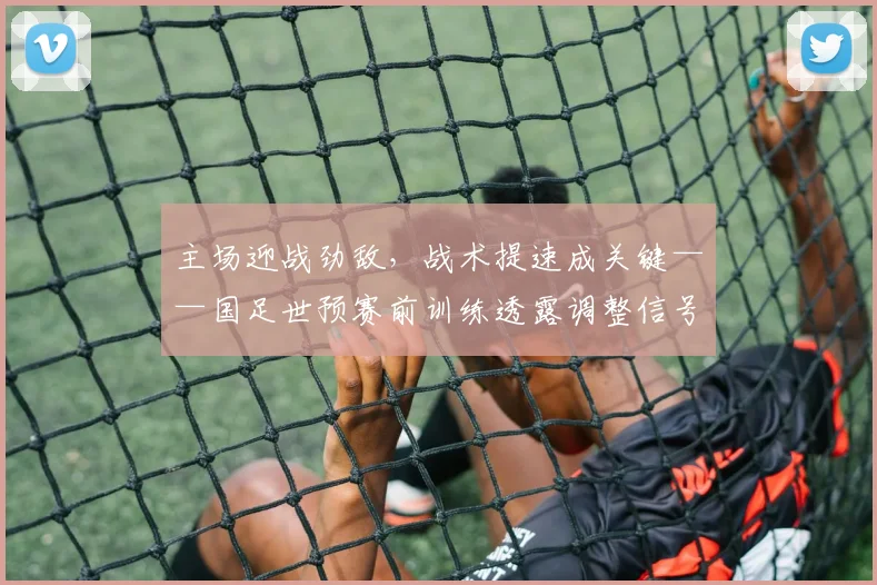 主场迎战劲敌，战术提速成关键——国足世预赛前训练透露调整信号