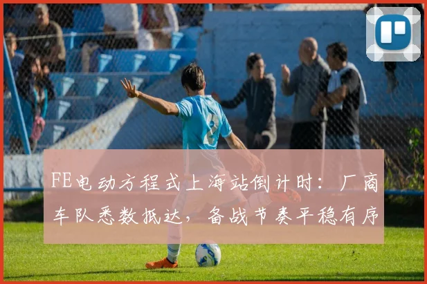 FE电动方程式上海站倒计时：厂商车队悉数抵达，备战节奏平稳有序