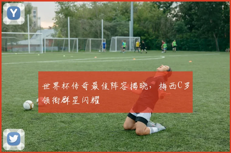 世界杯传奇最佳阵容揭晓，梅西C罗领衔群星闪耀