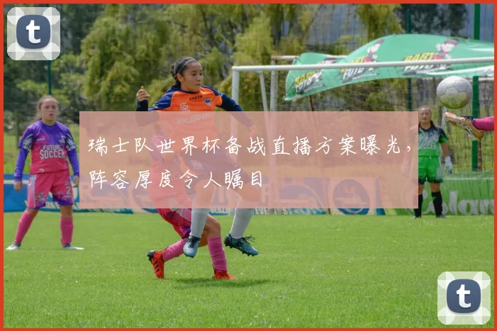 瑞士队世界杯备战直播方案曝光，阵容厚度令人瞩目