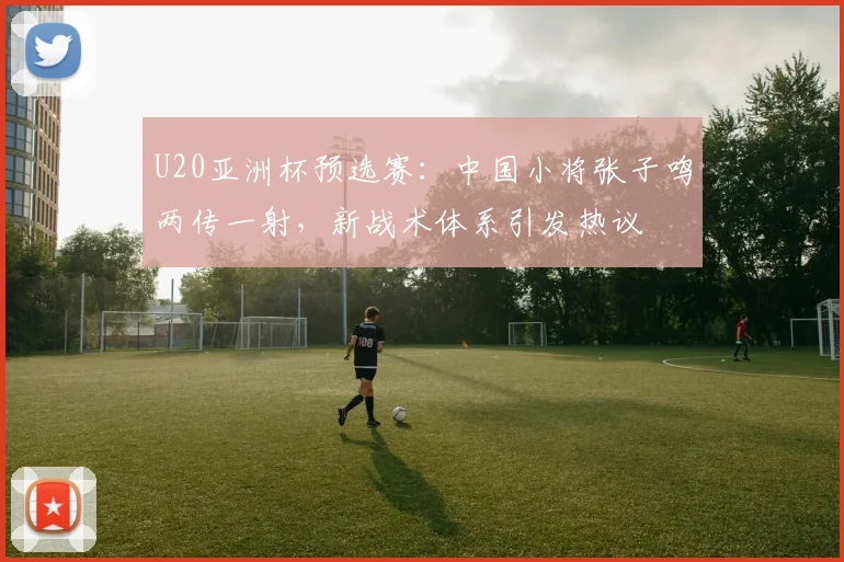 U20亚洲杯预选赛：中国小将张子鸣两传一射，新战术体系引发热议