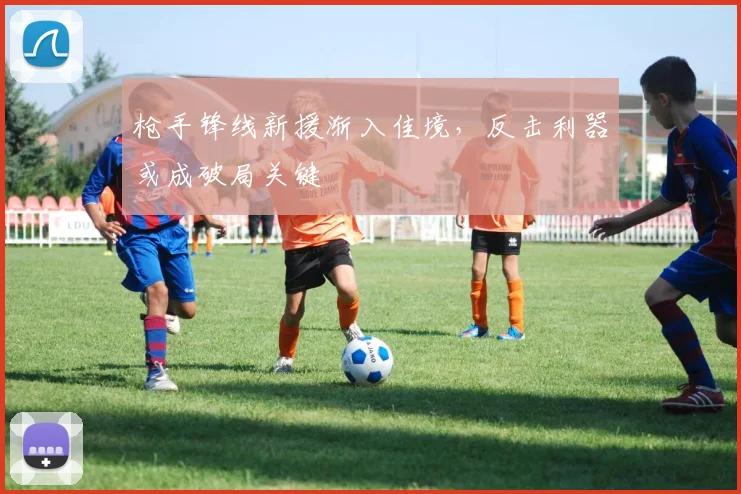 枪手锋线新援渐入佳境，反击利器或成破局关键