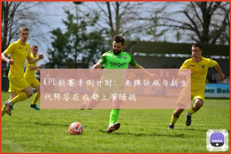 KPL新赛季倒计时：老牌劲旅与新生代阵容在成都上演暗战