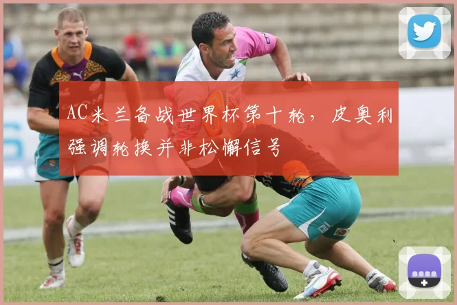 AC米兰备战世界杯第十轮，皮奥利强调轮换并非松懈信号