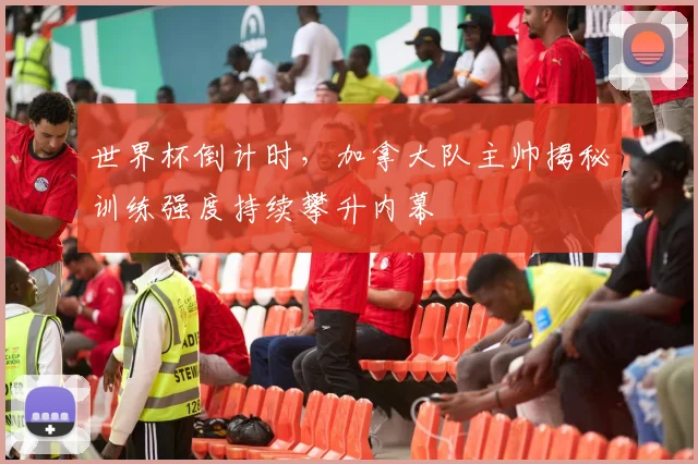 世界杯倒计时，加拿大队主帅揭秘训练强度持续攀升内幕