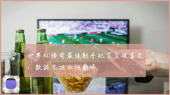 世界杯传奇最佳射手纪录尘埃落定，数据见证永恒巅峰