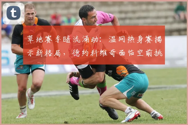 草地赛季暗流涌动：温网热身赛揭示新格局，德约科维奇面临空前挑战
