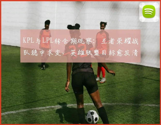 KPL与LPL转会期观察：王者荣耀战队稳中求变，英雄联盟目标愈发清晰