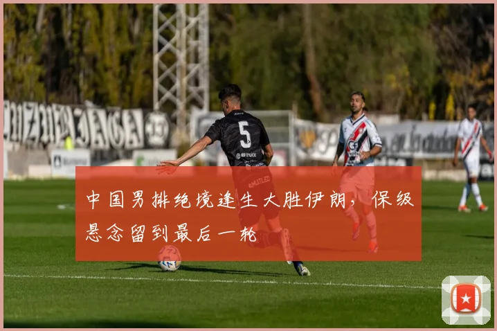 中国男排绝境逢生大胜伊朗，保级悬念留到最后一轮