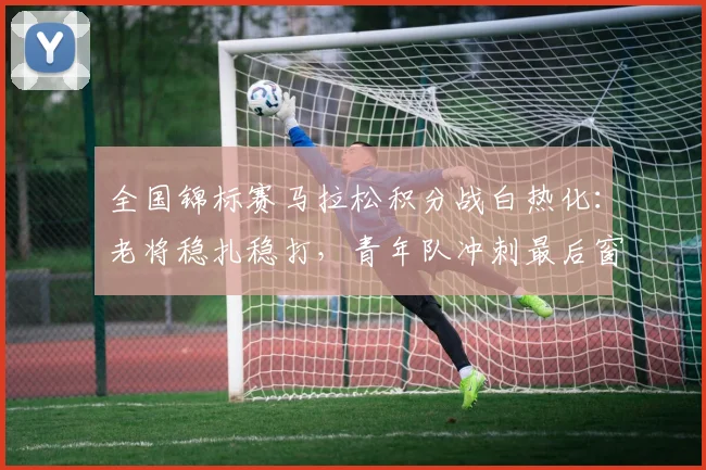 全国锦标赛马拉松积分战白热化：老将稳扎稳打，青年队冲刺最后窗口