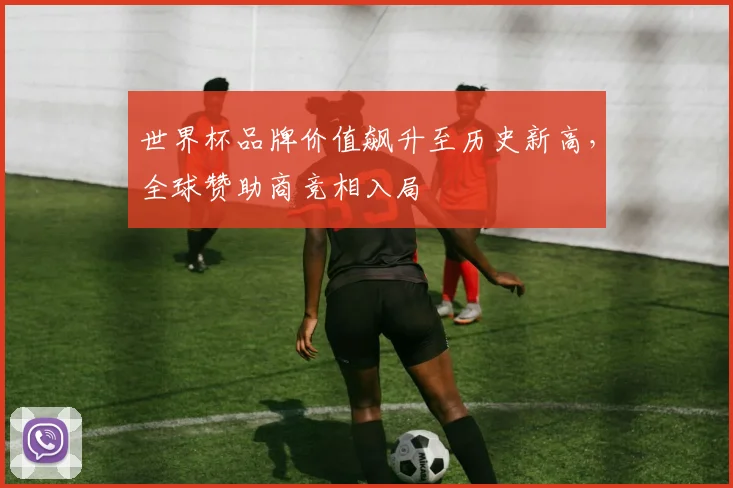 世界杯品牌价值飙升至历史新高，全球赞助商竞相入局