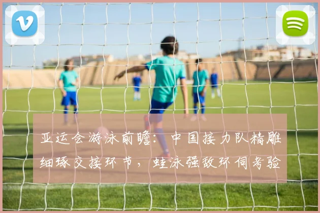 亚运会游泳前瞻：中国接力队精雕细琢交接环节，蛙泳强敌环伺考验团队默契