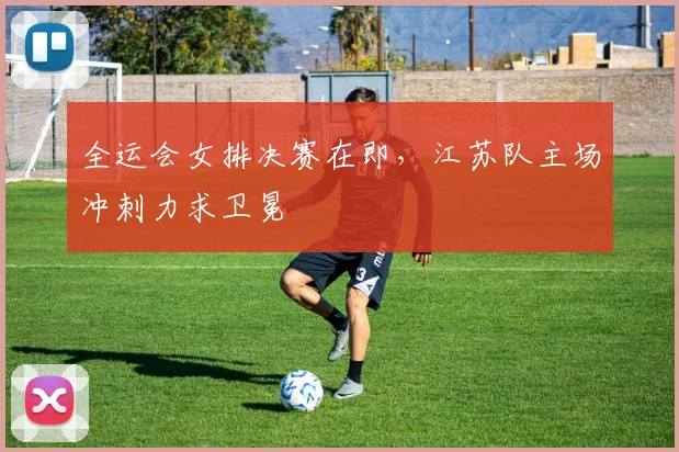 全运会女排决赛在即，江苏队主场冲刺力求卫冕