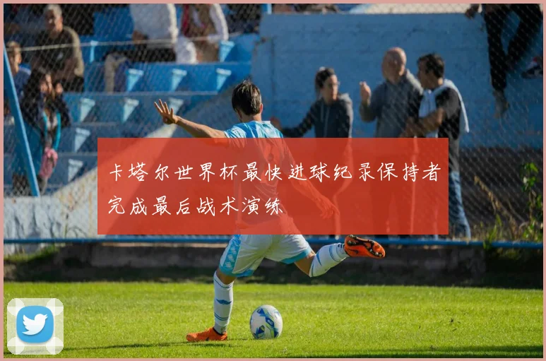 卡塔尔世界杯最快进球纪录保持者完成最后战术演练