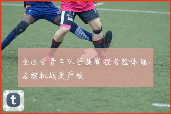 全运会青年队密集赛程考验体能，后续挑战更严峻