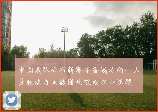 中国战队公布新赛季备战方向，人员轮换与关键团处理成核心课题