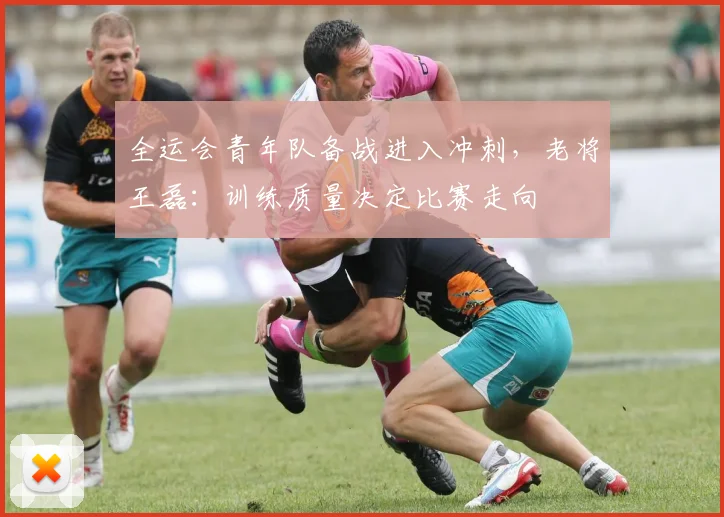 全运会青年队备战进入冲刺，老将王磊：训练质量决定比赛走向