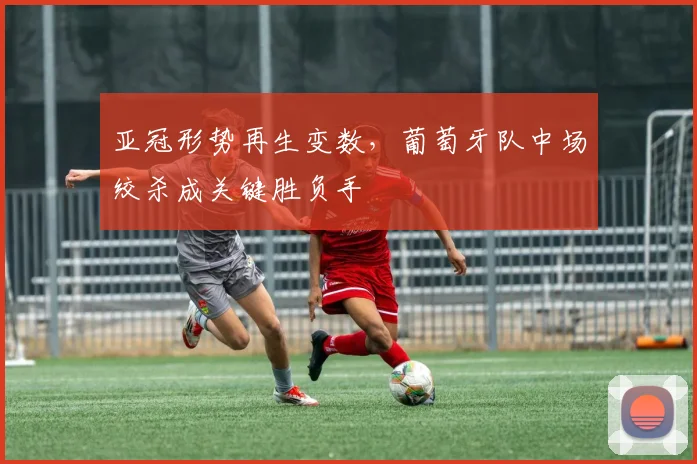 亚冠形势再生变数，葡萄牙队中场绞杀成关键胜负手