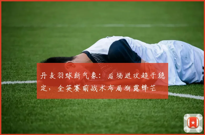 丹麦羽球新气象：后场进攻趋于稳定，全英赛前战术布局渐露锋芒
