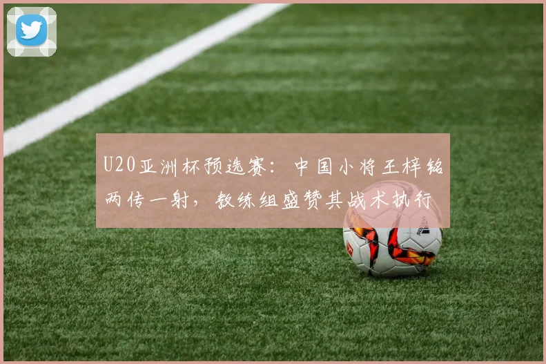 U20亚洲杯预选赛：中国小将王梓铭两传一射，教练组盛赞其战术执行力