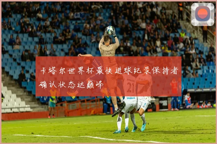 卡塔尔世界杯最快进球纪录保持者确认状态达巅峰