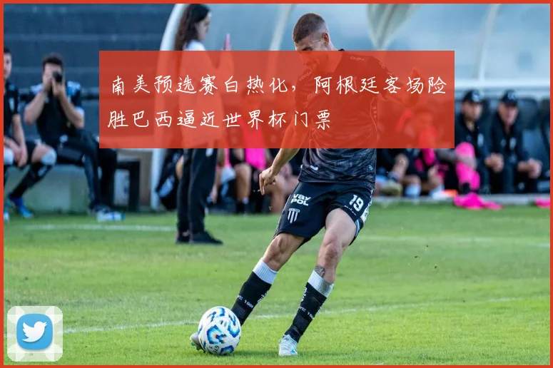 南美预选赛白热化，阿根廷客场险胜巴西逼近世界杯门票