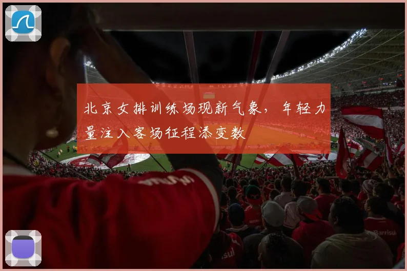 北京女排训练场现新气象，年轻力量注入客场征程添变数